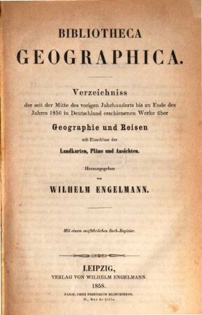 Bibliotheca geographica : Verzeichniss der seit der Mitte des vorigen Jahrhunderts bis zu Ende des Jahres 1856 in Deutschland erschienenen Werke über Geographie und Reisen ; mit Einschluss der Landkarten, Pläne und Ansichten ; mit einem ausführlichen Sach-Register
