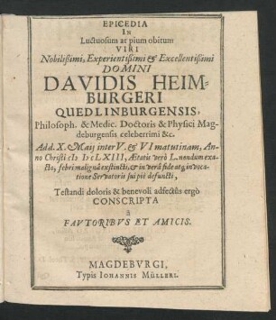 Epicedia In Luctuosum at pium obitum Viri Nobilißimi, Experientißimi & Excellentißimi Domini Davidis Heimburgeri Quedlinburgensis, Philosoph. & Medic. Doctoris & Physici Magdeburgensis celeberrimi &c. : Ad d. X. Maii inter V. & VI matutinam, Anno Christi MDCLXIII, Aetatis vero L. nondum exacto, febri maligna exstincti, & in vera fide atq[ue] in vocatione Servatoris sui pie defuncti, Testandi doloris & benevoli adfectus ergo Conscripta a Fautoribus Et Amicis