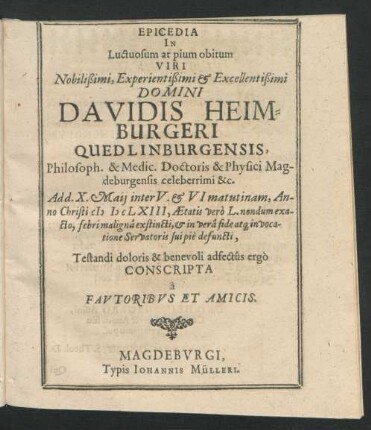 Epicedia In Luctuosum at pium obitum Viri Nobilißimi, Experientißimi & Excellentißimi Domini Davidis Heimburgeri Quedlinburgensis, Philosoph. & Medic. Doctoris & Physici Magdeburgensis celeberrimi &c. : Ad d. X. Maii inter V. & VI matutinam, Anno Christi MDCLXIII, Aetatis vero L. nondum exacto, febri maligna exstincti, & in vera fide atq[ue] in vocatione Servatoris sui pie defuncti, Testandi doloris & benevoli adfectus ergo Conscripta a Fautoribus Et Amicis