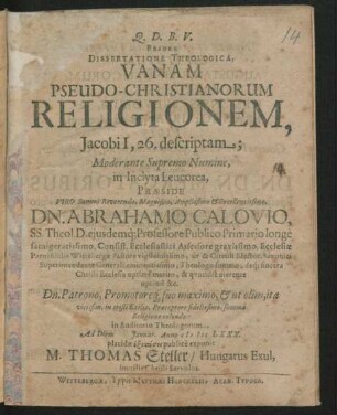 Priore Dissertatione Theologica, Vanam Pseudo-Christianorum Religionem, Jacobi I, 26. descriptam; Moderante Supremo Numine, in Inclyta Leucorea, Praeside Viro Summe Reverendo, Magnifico, Amplissimo & Excellentissimo, Dn. Abrahamo Calovio, SS. Theol. D. eiusdemq[ue] Professore Publico Primario longe famigeratissimo, Consist. Ecclesiastici Assessore gravissimo, Ecclesiae Parochialis Wittebergae Pastore vigilantissimo, ut & Circuli Elector. Saxonici Superintendente Generali eminentissimo, Theologo summo, deq[ue] sincera Christi Ecclesia optime merito, & quotidie merente optime &c. Dn. Patrono, Promotoreq[ue] suo maximo, & ut olim, ita vicissim, in tristi Exilio, Praeceptore fidelissimo, summa Religione colendo: in Auditorio Theologorum, Ad Diem Ianuar. Anno MDCLXXX. placidae exetasei publice exponit M. Thomas Steller/ Hungarus Exul, inutilis Christi Servulus