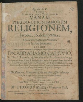 Priore Dissertatione Theologica, Vanam Pseudo-Christianorum Religionem, Jacobi I, 26. descriptam; Moderante Supremo Numine, in Inclyta Leucorea, Praeside Viro Summe Reverendo, Magnifico, Amplissimo & Excellentissimo, Dn. Abrahamo Calovio, SS. Theol. D. eiusdemq[ue] Professore Publico Primario longe famigeratissimo, Consist. Ecclesiastici Assessore gravissimo, Ecclesiae Parochialis Wittebergae Pastore vigilantissimo, ut & Circuli Elector. Saxonici Superintendente Generali eminentissimo, Theologo summo, deq[ue] sincera Christi Ecclesia optime merito, & quotidie merente optime &c. Dn. Patrono, Promotoreq[ue] suo maximo, & ut olim, ita vicissim, in tristi Exilio, Praeceptore fidelissimo, summa Religione colendo: in Auditorio Theologorum, Ad Diem Ianuar. Anno MDCLXXX. placidae exetasei publice exponit M. Thomas Steller/ Hungarus Exul, inutilis Christi Servulus