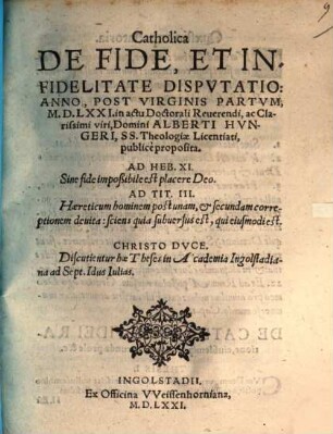 Catholica De Fide, Et Infidelitate Dispvtatio : Anno, Post Virginis Partvm, M.D.LXXI. in actu Doctorali Reuerendi, ac Clarissimi viri, Domini Alberti Hvngeri, SS. Theologiae Licentiati, publicè proposita ; Discutientur hae Theses in Academia Ingolstadiana ad Sept. Idus Iulias