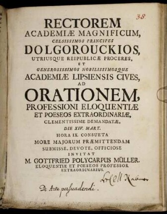 Rectorem Academiæ Magnificum, Celsissimos Principes Dolgorouckios, Utriusque Reipublicæ Proceres, Et ... Academiæ Lipsiensis Cives, Ad Orationem, Professioni Eloquentiæ Et Poeseos Extraordinariæ, Clementissime Demandatæ : Die XIV. Mart. Hora IX. Consueta More Maiorum Præmittendam Submisse, Devote, Officiose Invitat M. Gottfried Polycarpus Müller. Eloquentiæ Et Poeseos Professor Extraordinarius