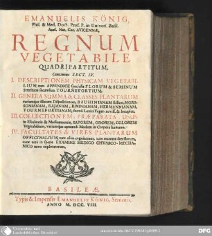 Emanuelis König ... Regnum vegetabile quadripartitum : continens Sect. IV. I. Descriptionem physicam vegetabilium cum appendice specialis florum et seminum structuræ secundùm Tournefortium II. Genera summa & classes plantarum variamque illarum dispositionem, bauhinianam scilicet, morisonianam, rajanam, rivinianam, hermannianam, tournefortianam, formâ lexici veget. noviss. & locuplet. III. Collectionem, præparata, usus in esculentis & medicamentis, saporem, odorem, colorem vegetabilium, variumque operandi modum in corpore humano IV. Facultates & vires plantarum officinalium, tum olim cognitarum, tum recenter detectarum, nunc vero in specie examine medico chymico-mechanico novo exploratarum