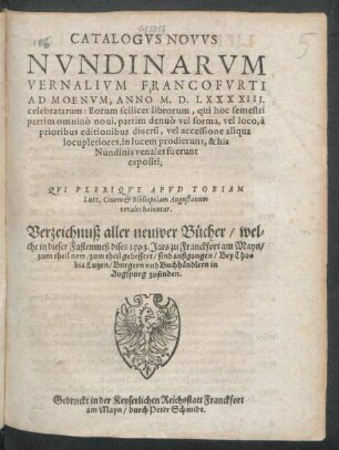 CATALOGVS NOVVS || NVNDINARVM || VERNALIVM FRANCOFVRTI || AD MOENVM, ANNO M.D.LXXXXIII.|| celebratarum ... || QVI PLERIQVE APVD TOBIAM || Lutz, Ciuem et Bibliopolam Augustanum || venales habentur.|| Verzeichnuß aller neuwer Bücher/ wel=||che in dieser Fastenmeß dises 1593. Jars zu Franckfort am Mayn/|| ... sind außgangen/ Bey Tho=||bia Lutzen/ Burgern vnd Buchhändlern in || Augspurg zufinden.||