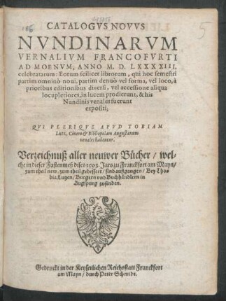CATALOGVS NOVVS || NVNDINARVM || VERNALIVM FRANCOFVRTI || AD MOENVM, ANNO M.D.LXXXXIII.|| celebratarum ... || QVI PLERIQVE APVD TOBIAM || Lutz, Ciuem et Bibliopolam Augustanum || venales habentur.|| Verzeichnuß aller neuwer Bücher/ wel=||che in dieser Fastenmeß dises 1593. Jars zu Franckfort am Mayn/|| ... sind außgangen/ Bey Tho=||bia Lutzen/ Burgern vnd Buchhändlern in || Augspurg zufinden.||