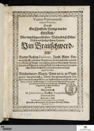 Vanitas Vanitatum & omnia Vanitas. Das ist/ ein Christliche Predigt von der Eitelkeit/ Vber dem seligen ableiben/ Weilund deß ... Viti Braitschwerd=ten/ Beeder Rechten Doctoris, Fürstl. Würt. Vor=mundtschafft geheimen Regiments ... : Welcher den 17. Martij/ Anno 1631. zu Stutt=garten ... entschlaffen/ vnd den 20. hernach/ am Sonntag/ in der Spittalkirchen daselbsten ... zur Erden bestattet worden