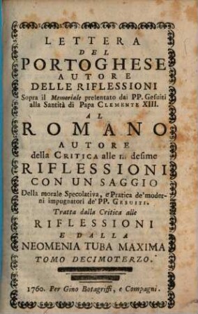 Lettera Del Portoghese Autore Delle Riflessioni Sopra il Memoriale presentato dai PP. Gesuiti alla Santità di Papa Clemente XIII. Al Romano Autore della Critica alle medisime Riflessioni : Con Un Saggio Della morale Specolativa, e Pratica de'moderni impugnatori de'PP. Gesuiti ; Tratta dalla Critica alle Riflessioni e Dalla Neomenia Tuba Maxima