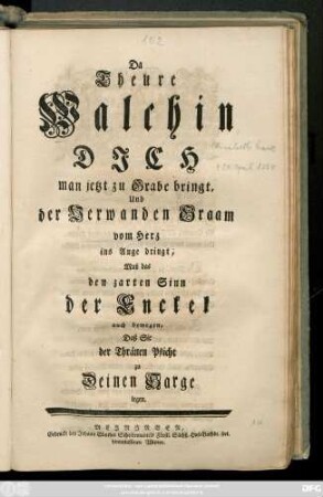 Da Theure Walchin Dich man jetzt zu Grabe bringt, Und der Verwanden Graam vom Herz ins Auge dringt, Muß das den zarten Sinn der Enckel auch bewegen, Daß Sie der Thränen Pflicht zu Deinem Sarge legen