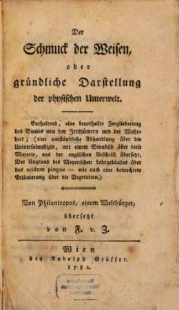 Der Schmuck der Weisen, oder gründliche Darstellung der physischen Unterwelt : Enthaltend, eine beurtheilte Zergliederung des Buches von den Irrthümern und der Wahrheit; (eine umständliche Abhandlung über die Universalmedizin, mit einem Sinnbild über diese Materie, aus der englischen Urschrift übersetzt. Der Ungrund des Meyerischen Lehrgebäudes über das acidum pingue - wie auch eine beleuchtete Erläuterung über die Vegetation)