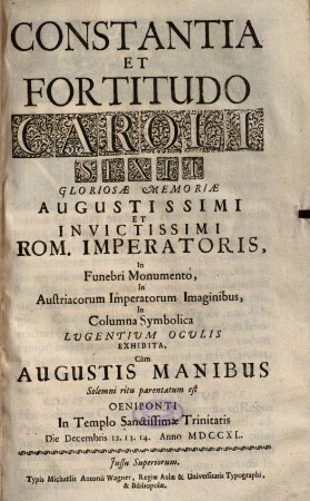Constantia Et Fortitudo Caroli Sexti Gloriosae Memoriae Augustissimi Et Invictissimi Rom. Imperatoris : In Funebri Monumento, In Austriacorum Imperatorum Imaginibus, In Columna Symbolica Lugentium Oculis Exhibita, Cùm Augustis Manibus Solemni ritu parentatum est Oeniponti In Templo Sanctissimae Trinitatis Die Decembris 12. 13. 14. Anno MDCCXL.