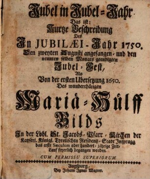 Jubel in Jubel-Jahr Das ist: Kurtze Beschreibung Des In Jubilæi-Jahr 1750. Den zweyten Augusti angefangen- und den neunten selben Monats geendigten Jubel-Fest, Als Von der ersten Ubersetzung 1650. Des wunderthätigen Mariä-Hülff Bilds ... feyerlich begangen worden