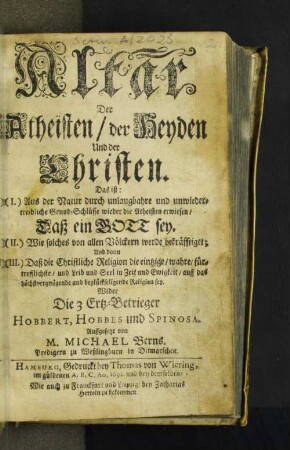 Altar Der Atheisten/ der Heyden Und der Christen : Das ist: (I.) Aus der Natur ... wieder die Atheisten erwiesen/ Daß ein Gott sey. (II.) Wie solches von allen Völckern werde bekräfftiget; Und dann (III.) Daß die Christliche Religion die eintzige/ wahre ... Religion sey. Wider Die 3 Ertz-Betrieger Hobbert, Hobbes und Spinosa