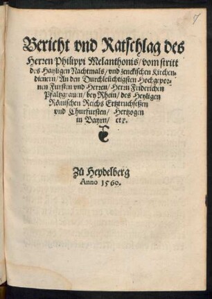 Bericht vnd Ratschlag des || Herren Philippi Melanthonis/ von stritt || des Hayligen Nachtmals/ vnd zenckischen Kirchen=||dienern/ An den Durchleũchtigsten ... || Herrn Friderichen || Pfaltzgrauen/ bey Rhein/ des Heyligen || Rœmischen Reichs Ertztruchseßen || vnd Churfursten/ Hertzogen || in Bayrn/ etc.|| Z°u Heydelberg || Anno 1560.||(Auß dem Lateinischen Exemplar || in das Teütsch verdolmæst.||)