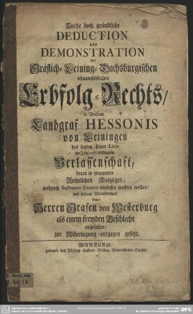 Kurtze doch gründliche Deduction und Demonstration des Gräflich-Leining- Dachsburgischen ohnumstößlichen Erbfolg-Rechts, in Weyland Landgraf Hessonis von Leiningen des letzten seiner Linie im Jahre 1467. erschienene Verlassenschaft, denen so genannten Rechtlichen Auszügen, wodurch frustraneo Conatu erwiesen werden wollen, daß sothane Verlassenschaft denen Herren Grafen von Westerburg als einem fremden Geschlecht angefallen, zur Widerlegung entgegen gesetzt