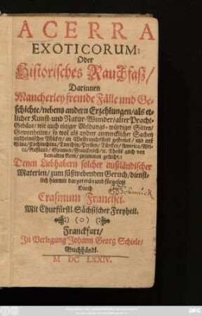 [1]: Acerra Exoticorum: Oder Historisches Rauchfaß : Darinnen Mancherley fremde Fälle und Geschichte/ nebens andern Erzehlungen/ als etlicher Kunst- und Natur-Wunder/ alter Pracht-gebäue/ wie auch einiger Meldungs-würdiger Sitten/ Gewonheiten/ so wol als andrer anmercklicher Sachen außheimischer Völcker an Weihrauchs statt gestreuet/ und auß Sina/ Cochinchina/ Tunchin/ Persien/ Türckey/ America/ Africa/ Rußland/ Spanien/ Franckreich/ [et]c. Theils auch von dem alten Rom/ zusammen gesucht