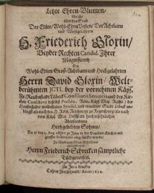 Letzte Ehren-Blumen/ : Welche über das Grab Des Edlen/ Wohl-EhrnVesten/ VorAchtbarn und Wohlgelahrten H. Friederich Gloxin/ Beyder Rechten Candid. Ihrer Magnificentz Des Wohl-Edlen/ Groß-Achtbarn und Hochgelahrten Herrn David Gloxin/ Weltberühmten Icti. bey der vornehmen Käys. Fr. Reichsstadt Lübeck Consiliarii Senioris und des Kirchen Consistorii daselbst Praesidis, Röm. Käys. Maj. Raths/ der Hanseestädte wolbestalten Syndici, und ermeldter Stadt Lübeck unlängst als nach des H. Röm. Reichstage zu Regenspurg/ als nach dero Käys. Maj. Hoffstadt hochansehnlichen Abgesandtens Hertzgeliebten Sohnes/ Da er den 13. Aug. allhier zu Jena in der Pauliner-Kirchen mit grosser Solennitet eingesarcket wurde/ Zu schuldigem Ehren-Gedächtnis außgestrewet Herrn Friederich Schrecken sämptliche Tischgenossen
