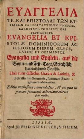 Euangelia Te Kai Epistolai Tōn Kyriakōn Kai Heortastikōn Hēmerōn, Hellēnisti, Rhōmaisti Kai Germanisti : Unà cum distichis Graecis &Latinis, & Tetrastichis Germanis, summam Evangeliorum exhibentibus = Evangelia Et Epistolae Dominicorum Ac Festorum Dierum, Graece, Latine Et Germanice = Evangelia und Episteln, auf die Sonn- und Fest-Tage, Griechisch, Lateinisch und Deutsch