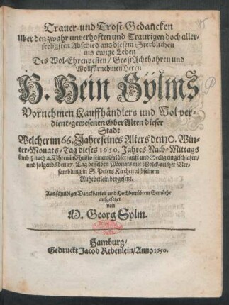 Trauer- und Trost-Gedancken Uber den zwahr unverhoften und Traurigen doch allerseeligsten Abschied aus diesem Sterblichen ins ewige Leben Des ... Herrn H. Hein Sÿlms Vornehmen Kauffhändlers und Wol-verdient-gewesenen OberAlten dieser Stadt : Welcher im 66. Jahre seines Alters den 10. Winter-Monats-Tag dieses 1650. Jahres ... sanft und Seelig eingeschlafen/ und folgends den 17. Tag desselben Monats ... beygesetzt