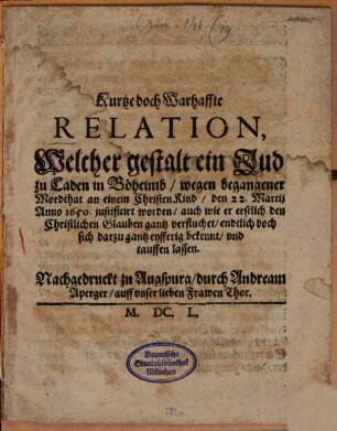 Kurtze doch Warhaffte Relation, Welcher gestalt ein Jud zu Caden in Böheimb, wegen begangener Mordthat an einem Christen Kind, den 22. Martij Anno 1650. justificirt worden, auch wie er erstlich den Christlichen Glauben gantz verfluchet, endtlich doch sich darzu gantz eyfferig bekennt, vnd tauffen lassen