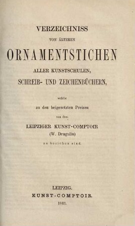 W. Drugulins historischer Bilderatlas : Verzeichnis einer Sammlung von Einzelblättern zur Cultur- und Staatengeschichte vom 15. bis in das 19. Jahrhundert, 1[,2]. Verzeichniss von älteren Ornamentstichen aller Kunstschulen, Schreib- und Zeichenbüchern, welche zu den beigesetzten Preisen von dem Leipziger Kunst-Comptoir (W. Drugulin) zu beziehen sind