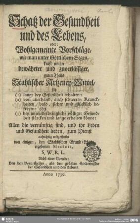 Schatz der Gesundheit und des Lebens : oder: Wohlgemeinte Vorschläge, wie man unter Göttlichem Segen, kraft einiger bewährter und zuverlässiger, guten Theils Stahlischer Artzeney-Mittel sich (1) lange bey Gesundheit erhalten: (2) von allerhand, auch schweren Kranckheiten, bald, sicher und glücklich befreyen: oder (3) bey ... völliger Gesundheit stärcken und lange erhalten können; Nebst einer Vorrede: Von den Vorurtheilen, als den größten Hindernissen der Gesundheit und des Lebens