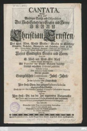 Cantata, Welche, Als auf Gnädigen Befehl und Disposition Des Hoch-Gebohrnen Grafen und Herrn, Herrn Christian Ernsten, Des Heil. Röm. Reichs Grafen, Grafen zu Stolberg, Königstein, Rochefort, Wernigeroda und Hohnstein, Herrn zu Epstein ... Das von E. Hoch- und Wohl-Edl. Rath beyder Städte Wernigerode, Als Patrono der Stadt-Schulen daselbst, Löblichst aufgeführte Ædificium publicum Scholæ civicæ Den 26. Junii dieses 1730sten Als des zweyten Evangelischen Confessions-Jubel-Jahrs, Nach der Jn der Sylvester- oder Haupt-Kirche von Jhro Hoch-Ehrw. den zeitigen Ephoro Scholæ abgelegten Schul-Predigt ... inaugurirt, Und von Jhro Hoch-Edl. den der Zeit regierenden Burgemeister die Claves und Inventarium Scholæ, vermittelst einer besonderen solennen Oration, an den zeitigen Rectorem Scholæ übergeben, Von diesen aber Denen bey diesen Bau concurrirenden Proceribus in einer Oration gedancket wurde, Sich nebst den bey den Schluß gesungenen: Te DEum laudamus hören ließ