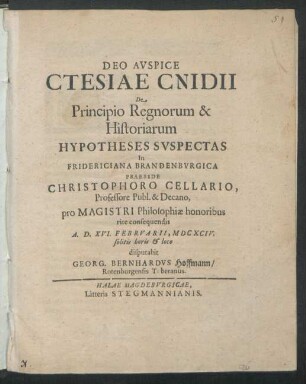 Ctesiae Cnidii De Principio Regnorum & Historiarum Hypotheses Suspectas In Fridericiana Brandenburgica Praeside Christophoro Cellario, Professore Publ. & Decano, pro Magistri Philosophiae honoribus rite consequendis A.D. XVI. Februarii, MDCXCIV. solitis horis & loco disputabit Georg. Bernhardus Hoffmann/ Rotenburgensis Tuberanus