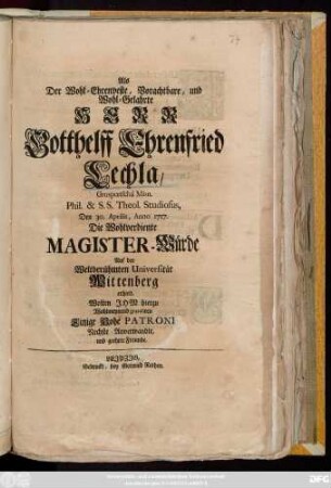 Als Der Wohl-Ehrenveste, Vorachtbare, und Wohl-Gelahrte Herr Gotthelff Ehrenfried Lechla, Grospœtschà Misn. Phil. & S. S. Theol. Studiosus, Den 30. Aprilis, Anno 1717. Die Wohlverdiente Magister-Würde Auf der Weltberühmten Universität Wittenberg erhielt, Wolten Ihm hierzu Wohlmeynend gratuliren Einige Hohe Patroni Nechste Anverwandte, und geehrte Freunde