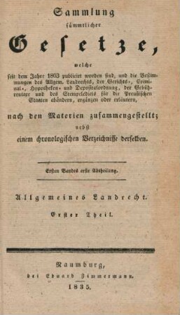 Bd. 1, Abth. 1: Sammlung sämmtlicher Gesetze, welche seit dem Jahre 1803 publicirt worden sind, und die Bestimmungen des Allgem. Landrechts, der Gerichts-, Criminal-, Hypotheken- und Depositalordnung, der Gebührentaxe und des Stempeledicts für die Preußischen Staaten abändern, ergänzen oder erläutern, nach den Materien zusammengestellt : nebst einem chronologischen Verzeichnisse derselben