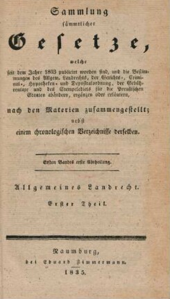 Bd. 1, Abth. 1: Sammlung sämmtlicher Gesetze, welche seit dem Jahre 1803 publicirt worden sind, und die Bestimmungen des Allgem. Landrechts, der Gerichts-, Criminal-, Hypotheken- und Depositalordnung, der Gebührentaxe und des Stempeledicts für die Preußischen Staaten abändern, ergänzen oder erläutern, nach den Materien zusammengestellt : nebst einem chronologischen Verzeichnisse derselben