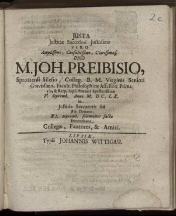 Iusta Iustitiae Sacerdoti Iustissimo Viro Amplissimo, Consultissimo, Clarissimoq[ue] Dno M. Joh. Preibisio, Sprottensi Silesio, Colleg. B.M. Virginis Seniori Gravissimo, Facult. Philosophicae Assessori Primario, & Reip. Lips. Praetori Spectatissimo V. Septemb. Anno M.DC.LX. in Iustitia Servatoris sui Pie Denato, XI. Septemb. solemniter facta Exornabant Collegae, Fautores, & Amici