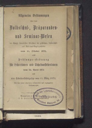 Allgemeine Bestimmungen über das Volksschul-, Präparanden und Seminar-Wesen des Königl. Preußischen Ministers der geistlichen, Unterrichts- und Medicinal-Angelegenheiten vom 15. Oktober 1872, nebst Prüfungs-Ordnung für Lehrerinnen und Schulvorsteherinnen vom 24. April 1874 und dem Schulaufsichtsgesetze vom 11. März 1872 : mit den später erlassenen, erläuternden und ergänzenden Bestimmungen