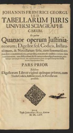 1/2: Johannis Friderici Georgi, I.U.D. Tabellarum Iuris Universi Sciagraphicarum, Ex quibus Quatuor operum Iustinianeorum; Digestor. scil. Codicis, Institutionum, & Novellarum serie, cum summaria eorundem commentatione, proposita, non modo ordinis eorum tum convenientiam, tum differentiam, sed & unius ex altero supplementum, priorumque operum per Novell. tam approbationem, quam abrogationem primo statim intuitu deprehendere licet, Pars ...