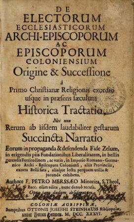 De Electorum Ecclesiasticorum Archi-Episcoporum Ac Episcoporum Coloniensium Origine & Successione à Primo Christianae Religionis exordio usque in praesens saeculum Historica Tractatio ...