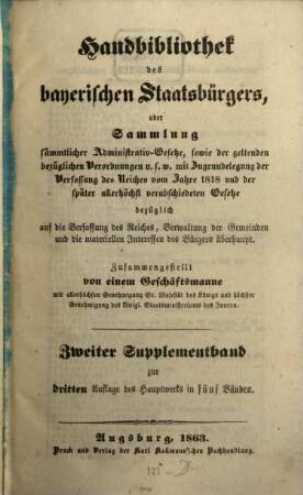 Handbibliothek des bayerischen Staatsbürgers oder Sammlung sämmtlicher Administrativ-Gesetze, sowie der geltenden bezüglichen Verordnungen u.s.w. : mit Zugrundelegung der Verfassung des Reiches vom Jahre 1818 und der später allerhöchst verabschiedeten Gesetze ... ; in fünf Bänden, [7]. Zweiter Supplementband zur dritten Auflage des Hauptwerks in fünf Bänden