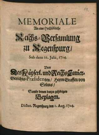 Memoriale An eine Hochlöbliche Reichs-Versamlung zu Regenspurg, Sub dato 16. Iulii, 1704. Von Des Käyserl. und Reichs Cammer-Gerichts-Präsidenten, Herrn Graffen von Solms, Sambt denen darzu gehörigen Beylagen : Dictat. Regenspurg den 1. Aug. 1704.