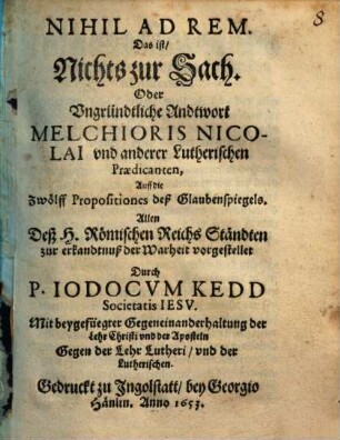 Nihil Ad Rem. Das ist, Nichts zur Sach. Oder Vngründtliche Andtwort Melchioris Nicolai vnd anderer Lutherischen Praedicanten, Auff die Zwölff Propositiones deß Glaubenspiegels : Allen Deß H. Römischen Reichs Ständten zur erkandtnuß der Warheit vorgestellet ; Mit beygefügter Gegeneinanderhaltung der Lehr Christi vnd der Aposteln Gegen der Lehr Lutheri, vnd der Lutherischen