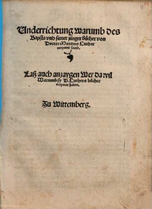 Underrichtung warumb des Bapsts und seiner jünger bücher von Doctor Martino Luther verprent seind : Laß auch anzaygen Wer da wil Warumb sy D. Luthers bücher verprent haben. Zu Wittemberg