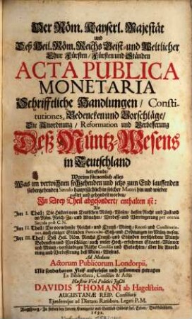Der Röm. Kayserl. Majestät und Deß Heil. Röm. Reichs Geist und Weltlicher Chur Fürsten Fürsten und Ständen Acta Publica Monetaria Schrifftliche Handlungen Constitutiones, Bedencken und Vorschläge Die Anordnung Reformation und Verbesserung Deß MüntzWesens in Teutschland betreffende : Worinn fürnemlich alles Was im verwichnen sechzehenden und jetzo zum End lauffenden siebenzehenden Saeculo hauptsächlich in solcher Materi hin und wieder passirt und gehandelt worden, In Drey Theil abgesondert, enthalten ist: Als Im I. Theil: Die Histori vom Teutschen Müntz-Wesen ... Im II. Theil: Die vornehmste Reichs- und Crayß-Müntz-Recess und Constitutiones ... Im III. Theil: Deß Heil. Röm. Reichs Crayß- und Ständen verschiedene Müntz-Bedencken und Vorschläge ...