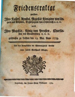 Friedenstraktat zwischen Ihro Kaiserl. Apostol. Majestät Königinn von Ungarn und Böhmen, Erzgerzoginn von Oesterreich [et]c. [et]c. [et]c. und Ihro Majestät, König von Preußen, Churfürst von Brandenburg [et]c. [et]c. [et]c. : geschlossen zu Teschen den 13. Mai Anno 1779