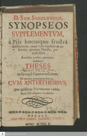 D. Sam. Schelguigii Synopseos Svpplementvm, à Piis hucusque frustrà desideratum, nunc vero tandem ab infrunito quodam Pietista, per maledicta Scurriliter eructata, extortum: Exhibens Theses ex Synopsi Controversiarum, sub pietatis prætextu motarum, Cvm Antithesibvs, quæ ipsissimis Novatorum verbis, bona fide allegatis traduntur