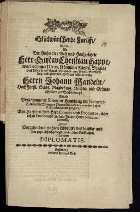 Glückwünschende Zurüffe/ Wormit Als Der ... Herr Gustav Christian Happe/ ... Hoff- und Justitien-Rath/ Herrn Johann Mandeln/ ... Ambts- und Geleitsschreibern zu Sachsenburg/ Mittels Vorgegangener solennen Handlung die Notariat-Würde/ den Siebenden WinterMonats des 1672sten Jahrs in Franckenhausen zueignete/ Vor Hochtitulirter Herr Comes und Promotor, vornehme Patronen und Freünde Ihn den Herrn Notarium beehreten : Zusamt Vorgehendem wahren Abdrucke des darüber und über zugleich hochgeneigten conferirtes ErbWapen/ erhaltenen Diplomatis