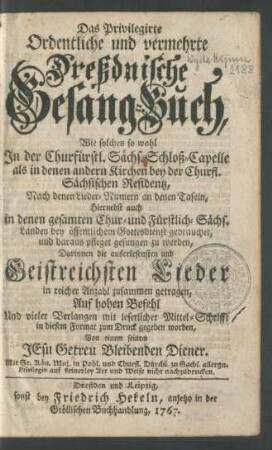 Das Privilegirte Ordentliche und vermehrte Dreßdnische Gesang-Buch, Wie solches so wohl In der Churfürstl. Sächs. Schloß-Capelle als in denen andern Kirchen bey der Churfl. Sächsischen Residentz, Nach denen Lieder-Nummern an denen Tafeln, Hiernebst auch in denen gesamten Chur- und Fürstlich-Sächs. Landen bey öffentlichen Gottesdienst gebrauchet, und daraus pfleget gesungen zu werden, Darinnen die auserlesensten und Geistreichsten Lieder in reicher Anzahl zusammen getragen, Auf hohen Befehl Und vieler Verlangen mit leserlicher Mittel-Schrifft in diesem Format zum Druck gegeben worden, Von einem seinem JEsu Getreu Bleibenden Diener.