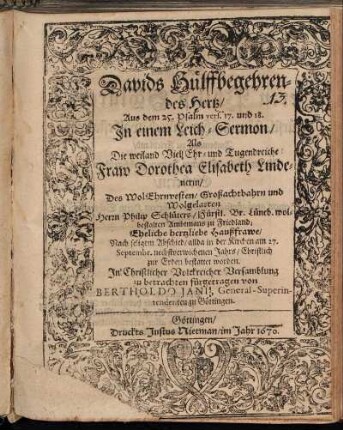 Davids Hülffbegehrendes Hertz : Aus dem 25. Psalm vers. 17. und 18. In einem Leich-Sermon/ Als Die weiland Viel Ehr- und Tugendreiche Fraw Dorothea Elisabeth Lindenerin/ Des WolEhrnvesten/ Großachtbahrn und Wolgelarten Herrn Philip Schlüters/ Fürstl. Br. Lüneb. wolbestalten Ambtmans zu Friedland Eheliche hertzliebe Haußfrawe/ Nach seligem Abschied/ allda in der Kirchen am 27. Septembr. nechstverwichenen Jahrs/ Christlich zur Erden bestattet worden. In Christlicher Volckreicher Versamblung zu betrachten fürgetragen