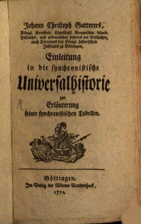 Johann Christoph Gatterers, Königl. Grosbrit. Churfürstl. Braunschw. Lüneb. Hofraths, und ordentlichen Lehrers der Geschichte, auch Directors des Königl. historischen Instituts zu Göttingen, Einleitung in die synchronistische Universalhistorie : zur Erläuterung seiner synchronistischen Tabellen, [1]