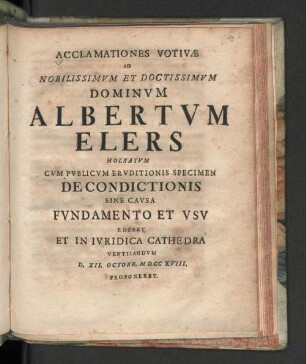 Acclamationes Votivæ Ad Nobilissimvm Et Doctissimvm Dominvm Albertvm Elers Holsatvm : Cvm Pvblicvm Ervditionis Specimen De Condictionis Sine Cavsa Fvndamento Et Vsv Ederet Et In Ivridica Cathedra Ventilandvm D. XII. Octobr. MDCCXVIII. Proponit