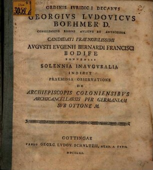 Ordinis Ivridici Decanvs Georgivs Lvdovicvs Boehmer D. Consiliarivs Regivs Avlicvs Et Antecessor Candidati Praenobilissimi Avgvsti Evgenii Bernardi Francisci Bodife Bonnensis Solennia Inavgvralia Indicit Praemissa Observatione De Archiepiscopis Coloniensibvs Archicancellariis Per Germaniam Svb Ottone M. : [P. P. in Georgia Augusta a. d. XVI. Aug. MDCCLIII.]