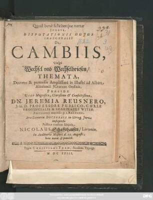 Disputationis Huius Inauguralis De Cambiis, Vulgo Wechsel und Wechselbriefen/ Themata, Decreto & permissu Amplissimi in Illustri ad Albim Academia ICtorum Ordinis, Praeside ... Dn. Jeremia Reusnero ... Pro Licentia Doctorali in Utroq[ue] Iure consequenda Publicae censurae subiicit Nicolaus Schaffshausen/ Livonus. In Auditorio Maiori d. 15. Augusti ...