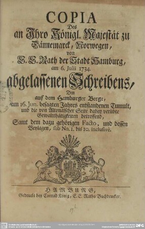 Copia Des an Ihro Königl. Majestät zu Dännemarck, Norwegen, von E. E. Rath der Stadt Hamburg, am 6. Iulii 1734. abgelassenen Schreibens : Dem auf dem Hamburger Berge, am 16. Iun. besagten Jahres entstandenen Tumult, und die von Altonaischer Seite dabey verübte Gewaltthätigkeiten betreffend; Samt dem dazu gehörigen Facto, und dessen Beylagen, sub No. 1. bis 10. inclusive